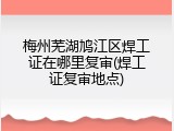 梅州芜湖鸠江区焊工证在哪里复审(焊工证复审地点)