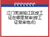 江门芜湖鸠江区焊工证在哪里复审(焊工证复审地点)