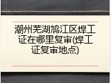 潮州芜湖鸠江区焊工证在哪里复审(焊工证复审地点)