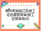郴州芜湖鸠江区焊工证在哪里复审(焊工证复审地点)