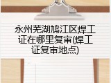 永州芜湖鸠江区焊工证在哪里复审(焊工证复审地点)