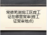 常德芜湖鸠江区焊工证在哪里复审(焊工证复审地点)