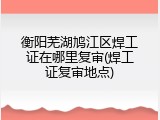 衡阳芜湖鸠江区焊工证在哪里复审(焊工证复审地点)
