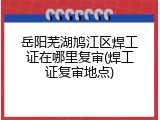 岳阳芜湖鸠江区焊工证在哪里复审(焊工证复审地点)