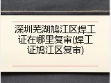 深圳芜湖鸠江区焊工证在哪里复审(焊工证鸠江区复审)