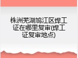 株洲芜湖鸠江区焊工证在哪里复审(焊工证复审地点)