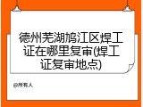 德州芜湖鸠江区焊工证在哪里复审(焊工证复审地点)