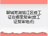 聊城芜湖鸠江区焊工证在哪里复审(焊工证复审地点)