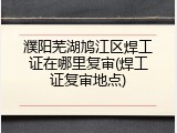 濮阳芜湖鸠江区焊工证在哪里复审(焊工证复审地点)