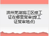滨州芜湖鸠江区焊工证在哪里复审(焊工证复审地点)