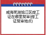 威海芜湖鸠江区焊工证在哪里复审(焊工证复审地点)