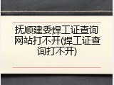 抚顺建委焊工证查询网站打不开(焊工证查询打不开)