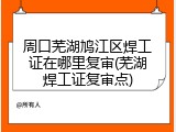 周口芜湖鸠江区焊工证在哪里复审(芜湖焊工证复审点)