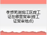 孝感芜湖鸠江区焊工证在哪里复审(焊工证复审地点)