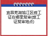 宜昌芜湖鸠江区焊工证在哪里复审(焊工证复审地点)
