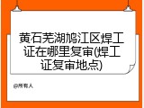 黄石芜湖鸠江区焊工证在哪里复审(焊工证复审地点)