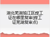 湖北芜湖鸠江区焊工证在哪里复审(焊工证芜湖复审点)