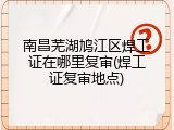 南昌芜湖鸠江区焊工证在哪里复审(焊工证复审地点)