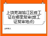 上饶芜湖鸠江区焊工证在哪里复审(焊工证复审地点)