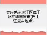 枣庄芜湖鸠江区焊工证在哪里复审(焊工证复审地点)