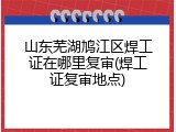 山东芜湖鸠江区焊工证在哪里复审(焊工证复审地点)