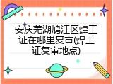 安庆芜湖鸠江区焊工证在哪里复审(焊工证复审地点)
