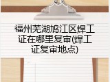 福州芜湖鸠江区焊工证在哪里复审(焊工证复审地点)