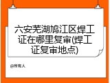 六安芜湖鸠江区焊工证在哪里复审(焊工证复审地点)