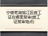 宁德芜湖鸠江区焊工证在哪里复审(焊工证复审地点)