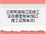 三明芜湖鸠江区焊工证在哪里复审(鸠江焊工证复审点)