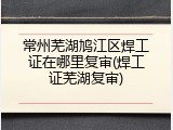 常州芜湖鸠江区焊工证在哪里复审(焊工证芜湖复审)