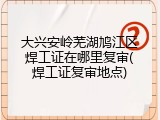 大兴安岭芜湖鸠江区焊工证在哪里复审(焊工证复审地点)