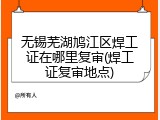 无锡芜湖鸠江区焊工证在哪里复审(焊工证复审地点)