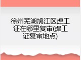 徐州芜湖鸠江区焊工证在哪里复审(焊工证复审地点)