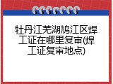 牡丹江芜湖鸠江区焊工证在哪里复审(焊工证复审地点)