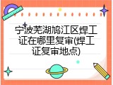 宁波芜湖鸠江区焊工证在哪里复审(焊工证复审地点)