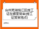 台州芜湖鸠江区焊工证在哪里复审(焊工证复审地点)