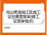 舟山芜湖鸠江区焊工证在哪里复审(焊工证复审地点)