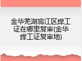 金华芜湖鸠江区焊工证在哪里复审(金华焊工证复审地)