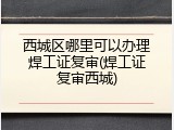 西城区哪里可以办理焊工证复审(焊工证复审西城)