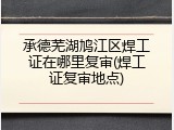 承德芜湖鸠江区焊工证在哪里复审(焊工证复审地点)