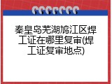 秦皇岛芜湖鸠江区焊工证在哪里复审(焊工证复审地点)