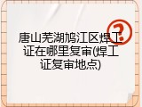 唐山芜湖鸠江区焊工证在哪里复审(焊工证复审地点)
