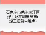 石家庄市芜湖鸠江区焊工证在哪里复审(焊工证复审地点)