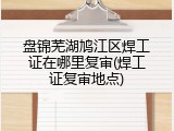 盘锦芜湖鸠江区焊工证在哪里复审(焊工证复审地点)