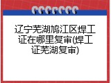 辽宁芜湖鸠江区焊工证在哪里复审(焊工证芜湖复审)