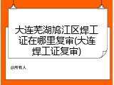 大连芜湖鸠江区焊工证在哪里复审(大连焊工证复审)