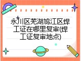 永川区芜湖鸠江区焊工证在哪里复审(焊工证复审地点)