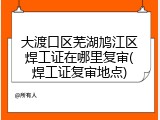 大渡口区芜湖鸠江区焊工证在哪里复审(焊工证复审地点)