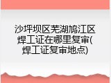 沙坪坝区芜湖鸠江区焊工证在哪里复审(焊工证复审地点)
